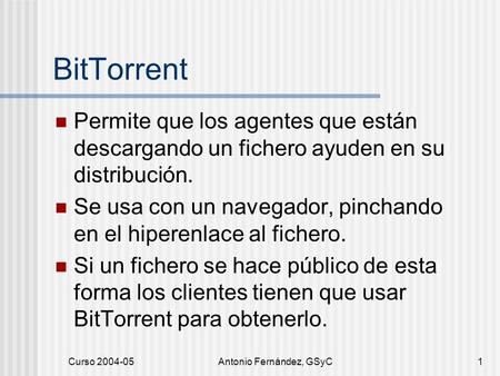 Curso 2004-05Antonio Fernández, GSyC1 BitTorrent Permite que los agentes que están descargando un fichero ayuden en su distribución. Se usa con un navegador,
