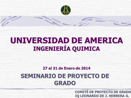 UNIVERSIDAD DE AMERICA INGENIERÍA QUIMICA 27 al 31 de Enero de 2014 SEMINARIO DE PROYECTO DE GRADO COMITÉ DE PROYECTO DE GRADO IQ LEONARDO DE J. HERRERA.