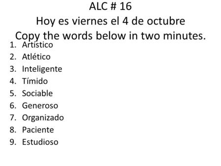 ALC # 16 Hoy es viernes el 4 de octubre Copy the words below in two minutes. 1.Artístico 2.Atlético 3.Inteligente 4.Tímido 5.Sociable 6.Generoso 7.Organizado.