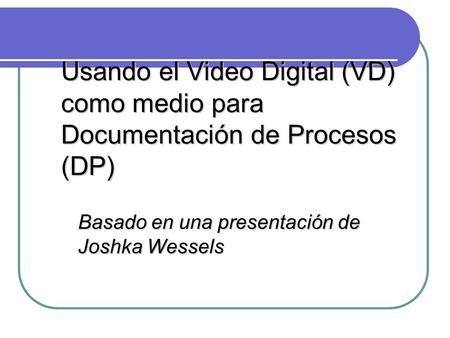 Usando el Video Digital (VD) como medio para Documentación de Procesos (DP) Basado en una presentación de Joshka Wessels.