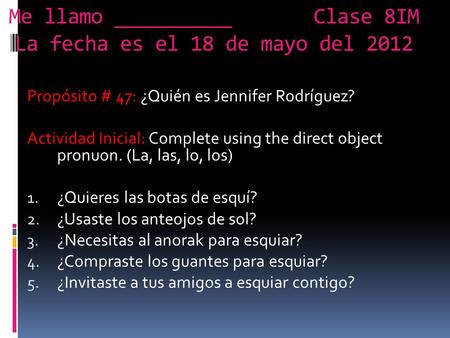 Me llamo __________ Clase 8IM La fecha es el 18 de mayo del 2012 Propósito # 47: ¿Quién es Jennifer Rodríguez? Actividad Inicial: Complete using the direct.