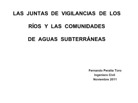LAS JUNTAS DE VIGILANCIAS DE LOS RÍOS Y LAS COMUNIDADES DE AGUAS SUBTERRÁNEAS Fernando Peralta Toro Ingeniero Civil Noviembre 2011.