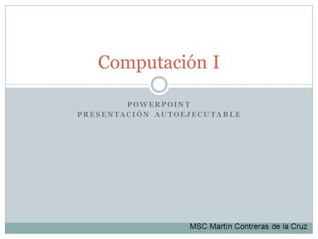 POWERPOINT PRESENTACIÓN AUTOEJECUTABLE Computación I MSC Martín Contreras de la Cruz.