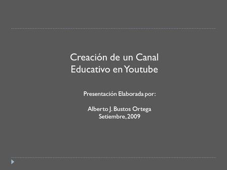 Creación de un Canal Educativo en Youtube Presentación Elaborada por: Alberto J. Bustos Ortega Setiembre, 2009.