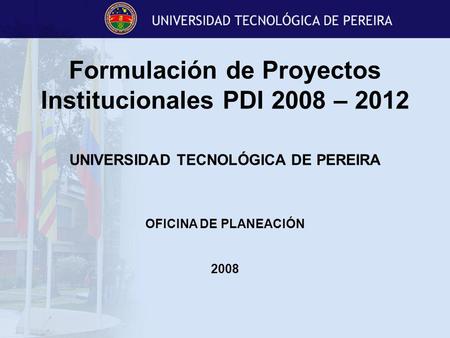 Formulación de Proyectos Institucionales PDI 2008 – 2012 UNIVERSIDAD TECNOLÓGICA DE PEREIRA OFICINA DE PLANEACIÓN 2008.