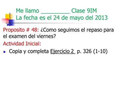 Me llamo _________ Clase 9IM La fecha es el 24 de mayo del 2013 Proposito # 48: ¿Como seguimos el repaso para el examen del viernes? Actividad Inicial: