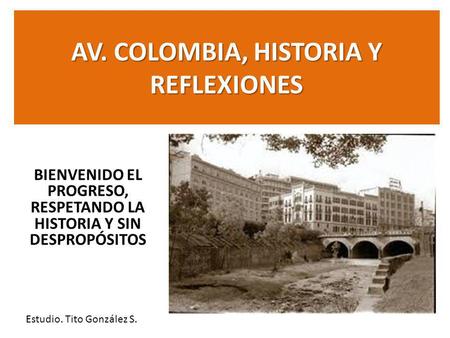 AV. COLOMBIA, HISTORIA Y REFLEXIONES BIENVENIDO EL PROGRESO, RESPETANDO LA HISTORIA Y SIN DESPROPÓSITOS Estudio. Tito González S.