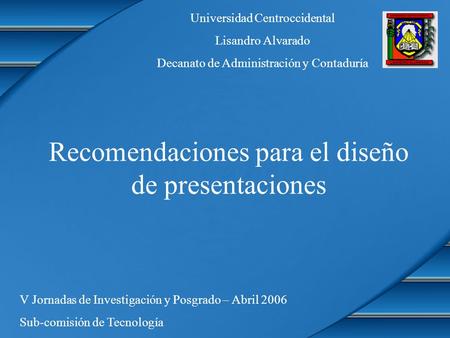 Recomendaciones para el diseño de presentaciones Universidad Centroccidental Lisandro Alvarado Decanato de Administración y Contaduría V Jornadas de Investigación.