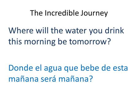 The Incredible Journey Where will the water you drink this morning be tomorrow? Donde el agua que bebe de esta mañana será mañana?