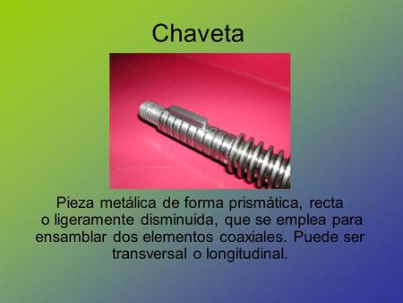 Chaveta Pieza metálica de forma prismática, recta  o ligeramente disminuida, que se emplea para ensamblar dos elementos coaxiales. Puede ser transversal.