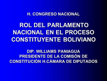 H. CONGRESO NACIONAL ROL DEL PARLAMENTO NACIONAL EN EL PROCESO CONSTITUYENTE BOLIVIANO DIP. WILLIAMS PANIAGUA PRESIDENTE DE LA COMISÓN DE CONSTITUCIÒN.