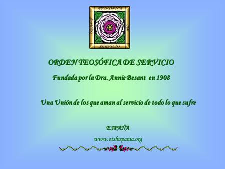 ORDEN TEOSÓFICA DE SERVICIO Fundada por la Dra. Annie Besant en 1908 Una Unión de los que aman al servicio de todo lo que sufre ESPAÑA www.otshispania.org.