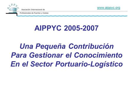 AIPPYC 2005-2007 Una Pequeña Contribución Para Gestionar el Conocimiento En el Sector Portuario-Logístico www.aippyc.org.