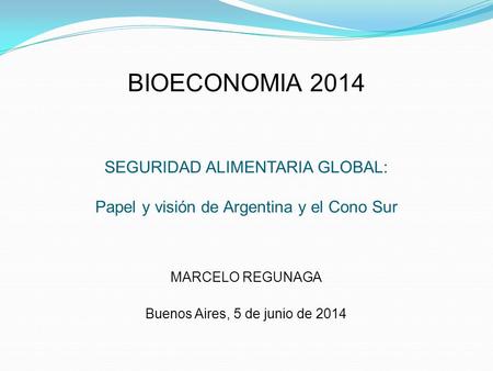 BIOECONOMIA 2014 SEGURIDAD ALIMENTARIA GLOBAL: Papel y visión de Argentina y el Cono Sur MARCELO REGUNAGA Buenos Aires, 5 de junio de 2014.