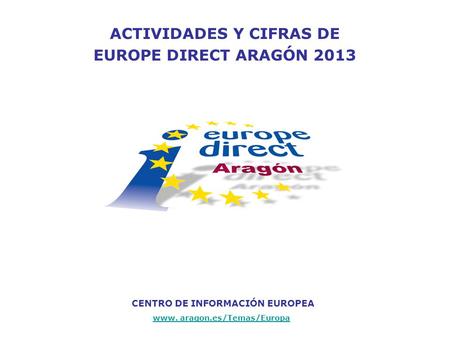 ACTIVIDADES Y CIFRAS DE EUROPE DIRECT ARAGÓN 2013 CENTRO DE INFORMACIÓN EUROPEA www. aragon.es/Temas/Europa.
