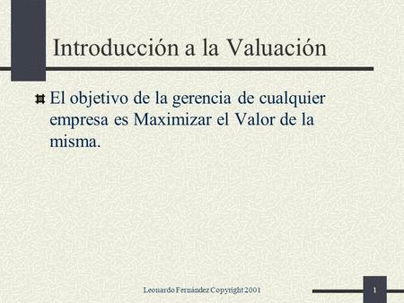 Leonardo Fernández Copyright 20011 Introducción a la Valuación El objetivo de la gerencia de cualquier empresa es Maximizar el Valor de la misma.