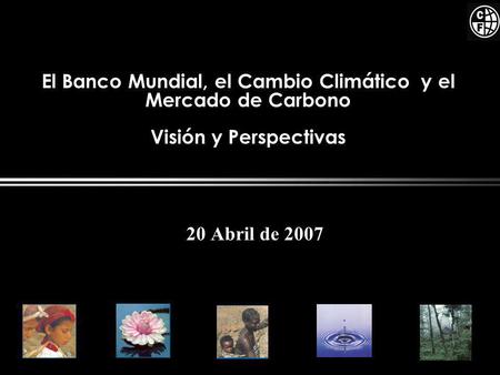 El Banco Mundial, el Cambio Climático y el Mercado de Carbono Visión y Perspectivas 20 Abril de 2007.