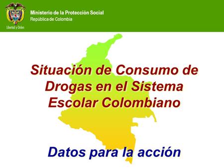Ministerio de la Protección Social República de Colombia Situación de Consumo de Drogas en el Sistema Escolar Colombiano Datos para la acción Situación.