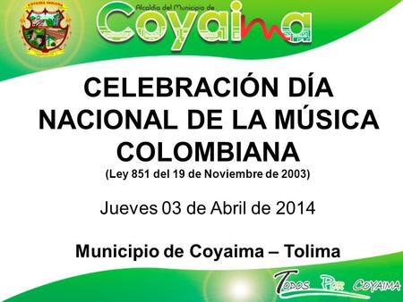 CELEBRACIÓN DÍA NACIONAL DE LA MÚSICA COLOMBIANA (Ley 851 del 19 de Noviembre de 2003) Jueves 03 de Abril de 2014 Municipio de Coyaima – Tolima.