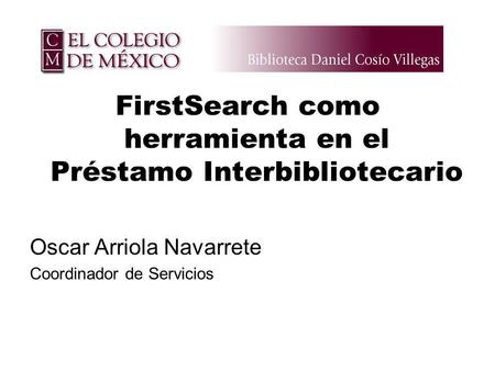 FirstSearch como herramienta en el Préstamo Interbibliotecario Oscar Arriola Navarrete Coordinador de Servicios.