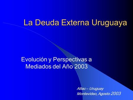 La Deuda Externa Uruguaya Evolución y Perspectivas a Mediados del Año 2003 Attac – Uruguay Montevideo, Agosto 2003.