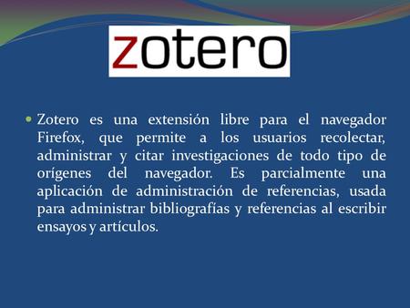 Zotero es una extensión libre para el navegador Firefox, que permite a los usuarios recolectar, administrar y citar investigaciones de todo tipo de orígenes.