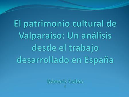 El patrimonio cultural de Valparaíso: Un análisis desde el trabajo desarrollado en España Dámaris Collao D.