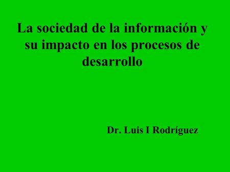 La sociedad de la información y su impacto en los procesos de desarrollo Dr. Luis I Rodríguez.