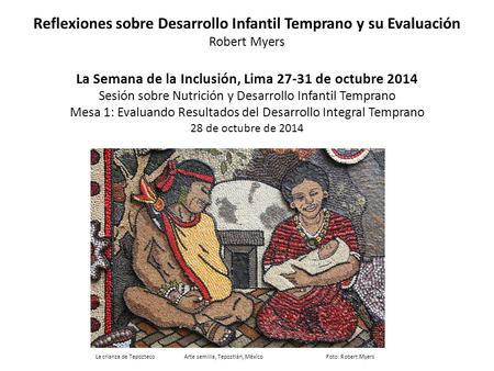 Reflexiones sobre Desarrollo Infantil Temprano y su Evaluación Robert Myers La Semana de la Inclusión, Lima 27-31 de octubre 2014 Sesión sobre Nutrición.