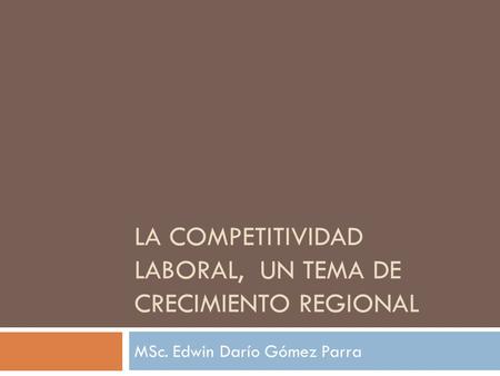 LA COMPETITIVIDAD LABORAL, UN TEMA DE CRECIMIENTO REGIONAL MSc. Edwin Darío Gómez Parra.