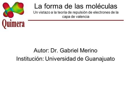 La forma de las moléculas Un vistazo a la teoría de repulsión de electrones de la capa de valencia Autor: Dr. Gabriel Merino Institución: Universidad de.