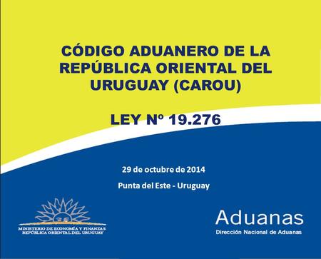 1 29 de octubre de 2014 Punta del Este - Uruguay CÓDIGO ADUANERO DE LA REPÚBLICA ORIENTAL DEL URUGUAY (CAROU) LEY Nº 19.276.