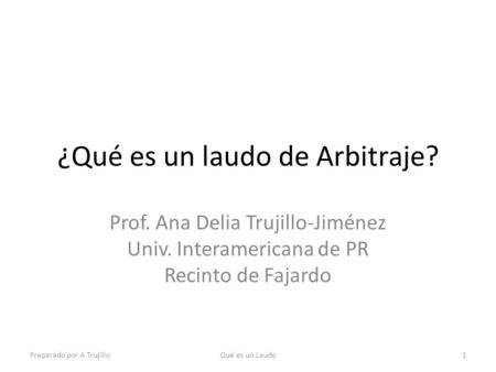 ¿Qué es un laudo de Arbitraje? Prof. Ana Delia Trujillo-Jiménez Univ. Interamericana de PR Recinto de Fajardo Preparado por A TrujilloQué es un Laudo1.