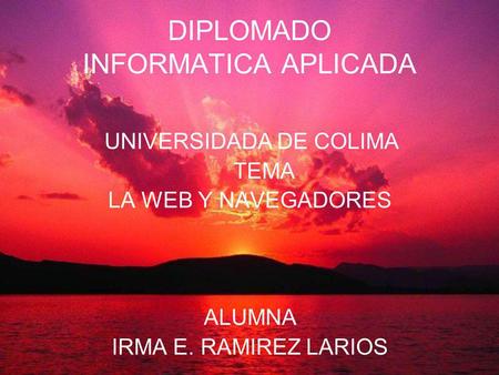 DIPLOMADO INFORMATICA APLICADA UNIVERSIDADA DE COLIMA TEMA LA WEB Y NAVEGADORES ALUMNA IRMA E. RAMIREZ LARIOS L.