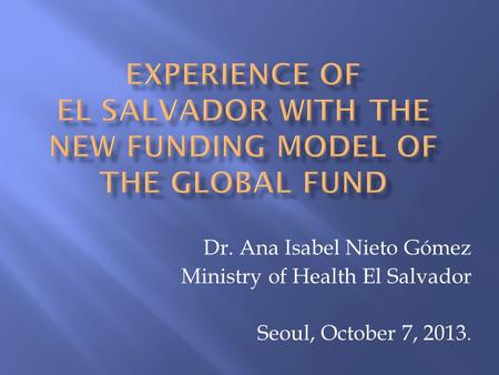 Dr. Ana Isabel Nieto Gómez Ministry of Health El Salvador Seoul, October 7, 2013.