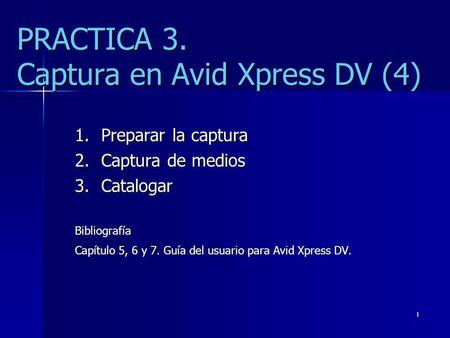 1 PRACTICA 3. Captura en Avid Xpress DV (4) 1.Preparar la captura 2.Captura de medios 3.Catalogar Bibliografía Capítulo 5, 6 y 7. Guía del usuario para.