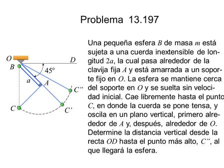Problema 13.197 Una pequeña esfera B de masa m está sujeta a una cuerda inextensible de lon- gitud 2a, la cual pasa alrededor de la clavija fija A y está.