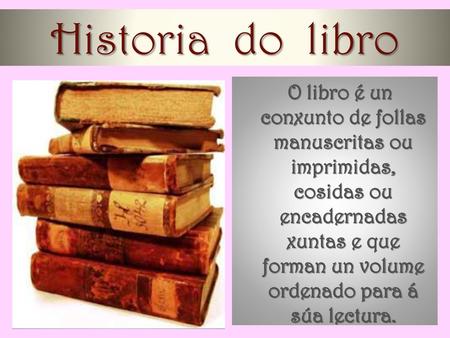 Historia do libro O libro é un conxunto de follas manuscritas ou imprimidas, cosidas ou encadernadas xuntas e que forman un volume ordenado para á súa.