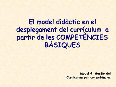 El model didàctic en el desplegament del currículum a partir de les COMPETÈNCIES BÀSIQUES Mòdul 4: Gestió del Currículum per competències.