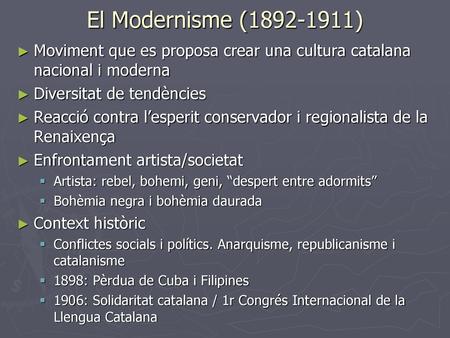 El Modernisme (1892-1911) Moviment que es proposa crear una cultura catalana nacional i moderna Diversitat de tendències Reacció contra l’esperit conservador.