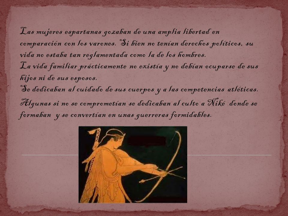 Las mujeres espartanas gozaban de una amplia libertad en comparación con los varones. Si bien no tenían derechos políticos, su vida no estaba tan reglamentada como la de los hombres. La vida familiar prácticamente no existía y no debían ocuparse de sus hijos ni de sus esposos. Se dedicaban al cuidado de sus cuerpos y a las competencias atléticas.
