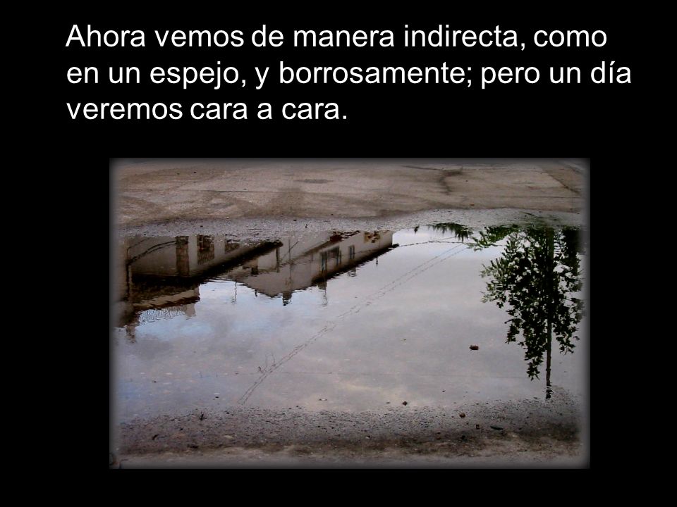 Ahora vemos de manera indirecta, como en un espejo, y borrosamente; pero un día veremos cara a cara.