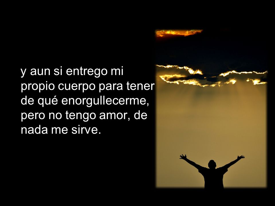 y aun si entrego mi propio cuerpo para tener de qué enorgullecerme, pero no tengo amor, de nada me sirve.