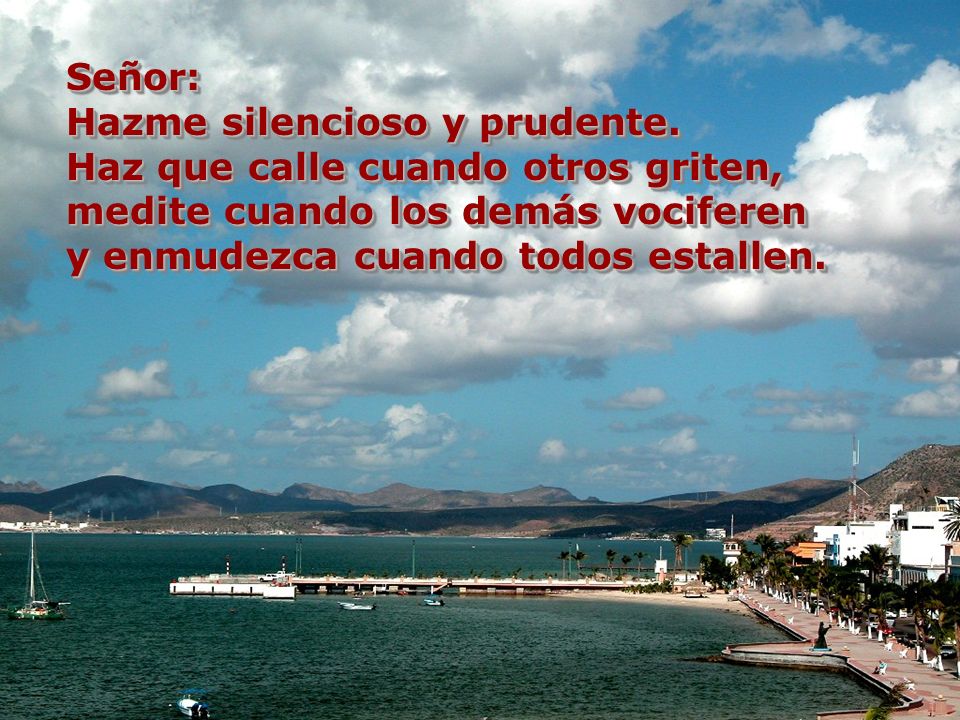 Señor: Hazme silencioso y prudente. Haz que calle cuando otros griten, medite cuando los demás vociferen.