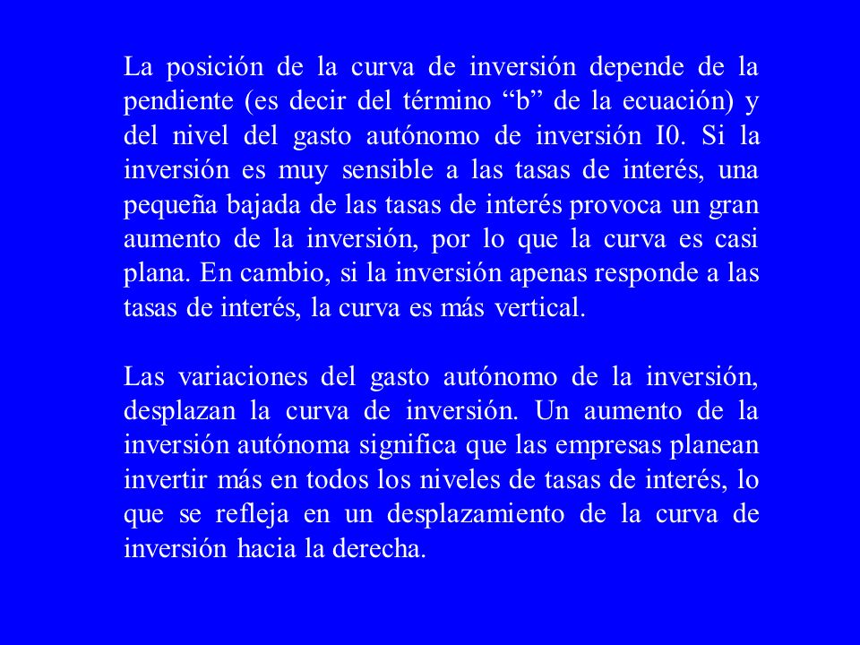 La posición de la curva de inversión depende de la pendiente (es decir del término b de la ecuación) y del nivel del gasto autónomo de inversión I0. Si la inversión es muy sensible a las tasas de interés, una pequeña bajada de las tasas de interés provoca un gran aumento de la inversión, por lo que la curva es casi plana. En cambio, si la inversión apenas responde a las tasas de interés, la curva es más vertical.