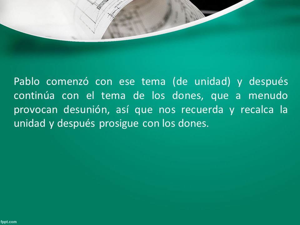 Pablo comenzó con ese tema (de unidad) y después continúa con el tema de los dones, que a menudo provocan desunión, así que nos recuerda y recalca la unidad y después prosigue con los dones.