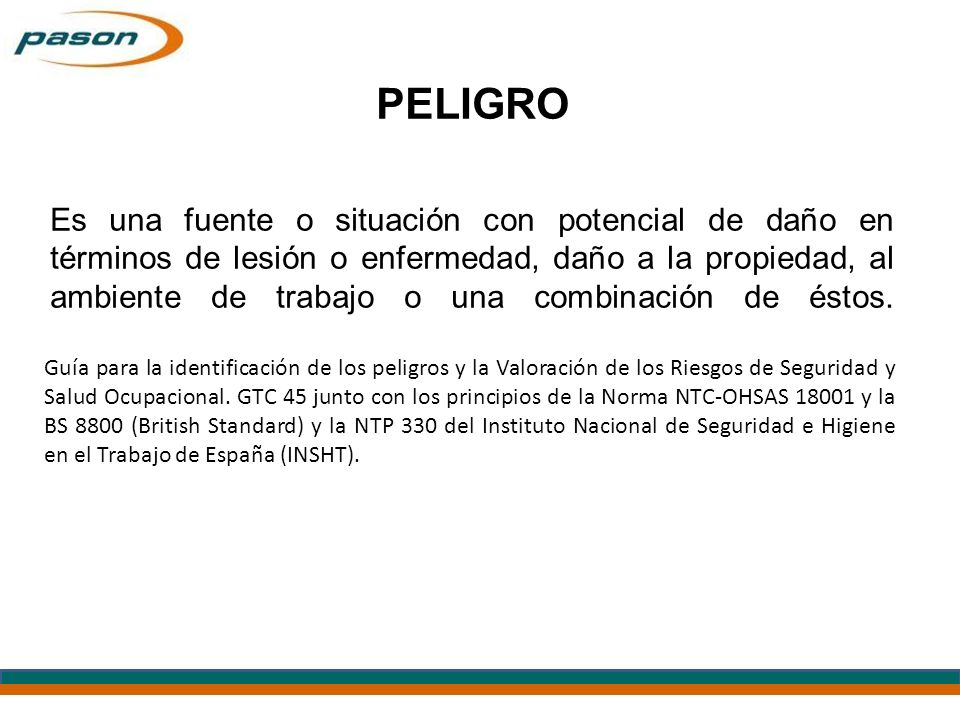 PELIGRO Es una fuente o situación con potencial de daño en términos de lesión o enfermedad, daño a la propiedad, al ambiente de trabajo o una combinación de éstos.