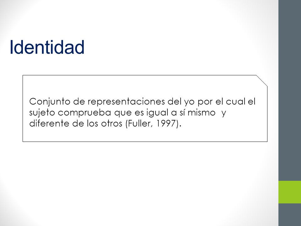 Identidad Conjunto de representaciones del yo por el cual el sujeto comprueba que es igual a sí mismo y diferente de los otros (Fuller, 1997).