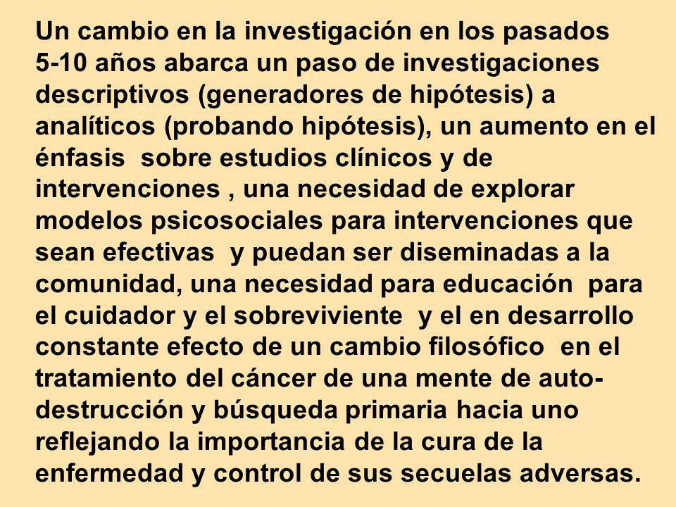 Un cambio en la investigación en los pasados 5-10 años abarca un paso de investigaciones descriptivos (generadores de hipótesis) a analíticos (probando hipótesis), un aumento en el énfasis sobre estudios clínicos y de intervenciones , una necesidad de explorar modelos psicosociales para intervenciones que sean efectivas y puedan ser diseminadas a la comunidad, una necesidad para educación para el cuidador y el sobreviviente y el en desarrollo constante efecto de un cambio filosófico en el tratamiento del cáncer de una mente de auto-destrucción y búsqueda primaria hacia uno reflejando la importancia de la cura de la enfermedad y control de sus secuelas adversas.