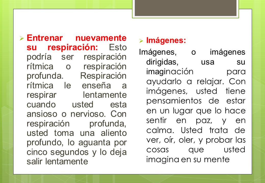 Entrenar nuevamente su respiración: Esto podría ser respiración rítmica o respiración profunda. Respiración rítmica le enseña a respirar lentamente cuando usted esta ansioso o nervioso. Con respiración profunda, usted toma una aliento profundo, lo aguanta por cinco segundos y lo deja salir lentamente